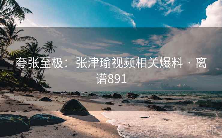 夸张至极：张津瑜视频相关爆料 · 离谱891