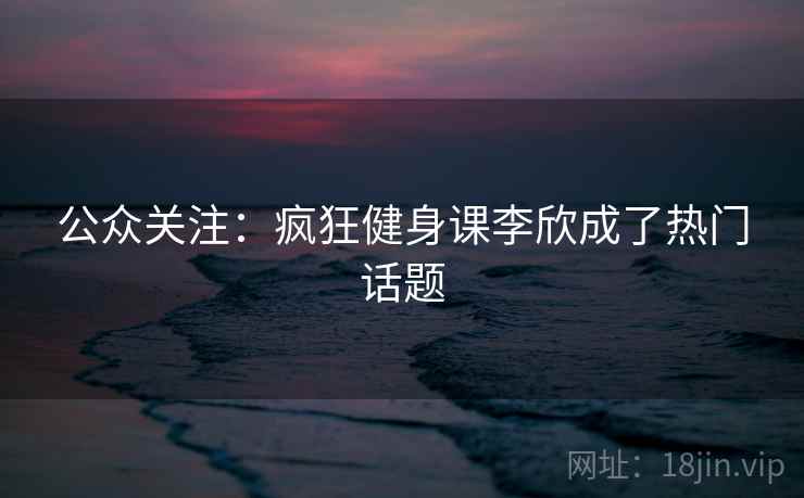 公众关注：疯狂健身课李欣成了热门话题
