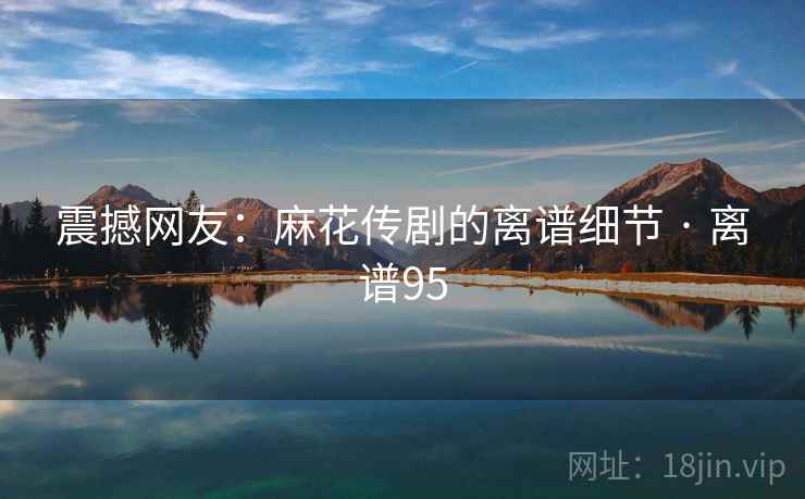 震撼网友：麻花传剧的离谱细节 · 离谱95