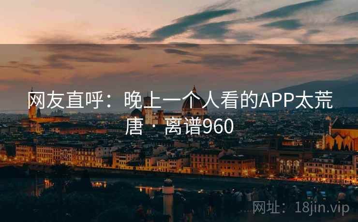 网友直呼：晚上一个人看的APP太荒唐 · 离谱960