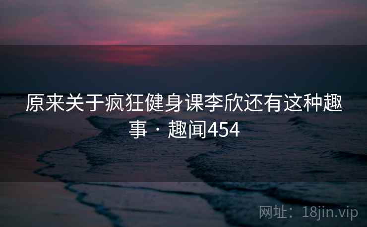 原来关于疯狂健身课李欣还有这种趣事 · 趣闻454