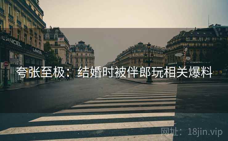 夸张至极：结婚时被伴郎玩相关爆料