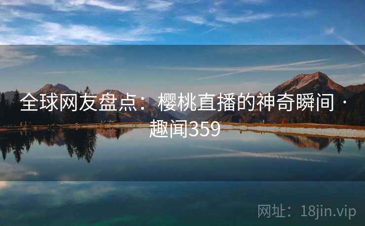 全球网友盘点：樱桃直播的神奇瞬间 · 趣闻359
