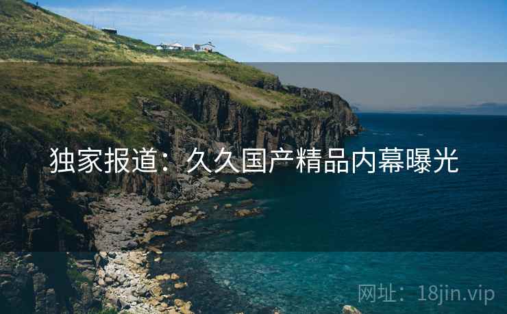独家报道：久久国产精品内幕曝光