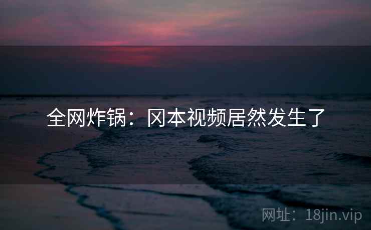 全网炸锅：冈本视频居然发生了