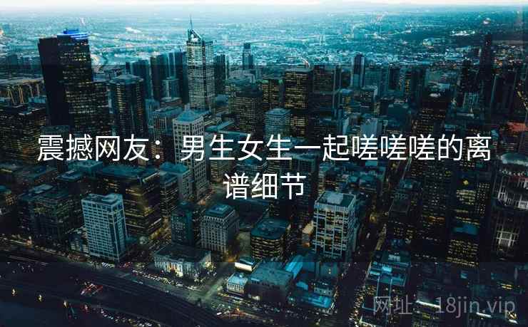 震撼网友：男生女生一起嗟嗟嗟的离谱细节