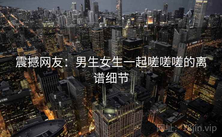 震撼网友:男生女生一起嗟嗟嗟的离谱细节