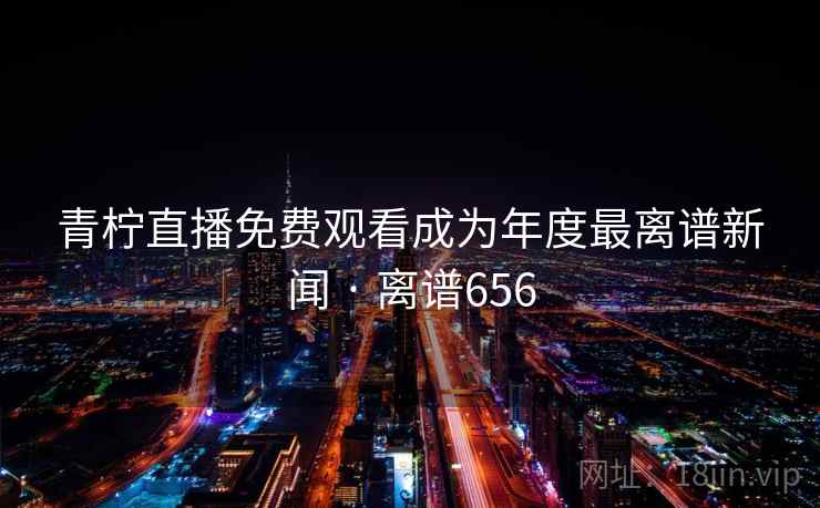 青柠直播免费观看成为年度最离谱新闻 · 离谱656