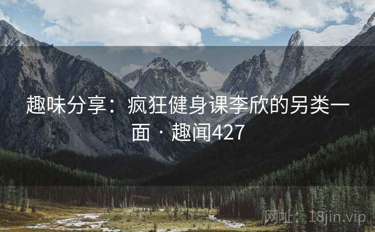 趣味分享:疯狂健身课李欣的另类一面 · 趣闻427