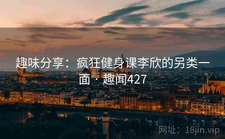 趣味分享:疯狂健身课李欣的另类一面 · 趣闻427