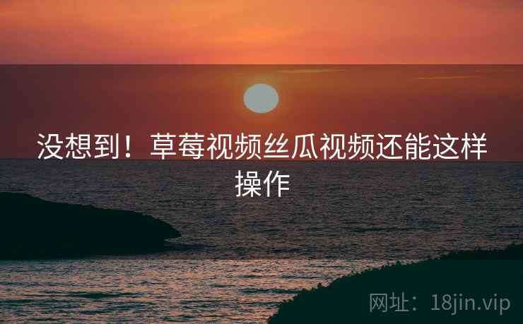 没想到！草莓视频丝瓜视频还能这样操作