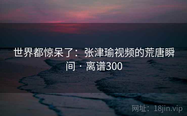 世界都惊呆了:张津瑜视频的荒唐瞬间 · 离谱300