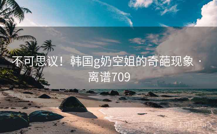 不可思议!韩国g奶空姐的奇葩现象 · 离谱709