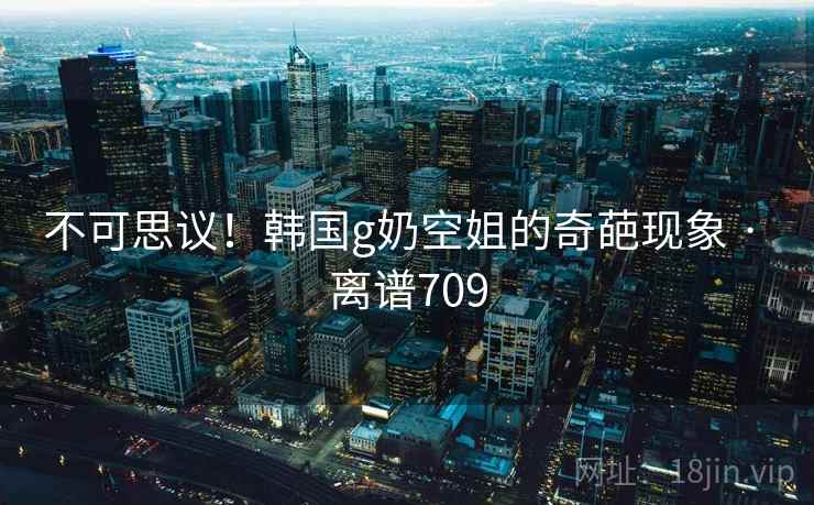 不可思议!韩国g奶空姐的奇葩现象 · 离谱709