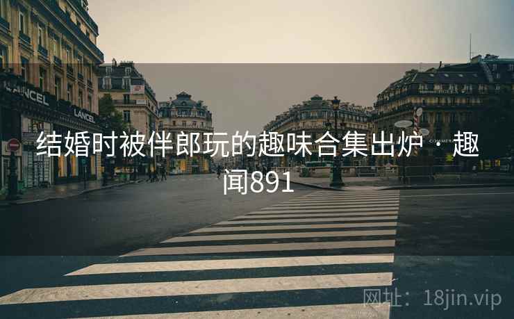 结婚时被伴郎玩的趣味合集出炉 · 趣闻891