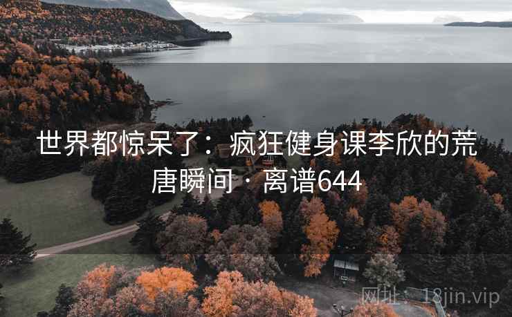世界都惊呆了:疯狂健身课李欣的荒唐瞬间 · 离谱644