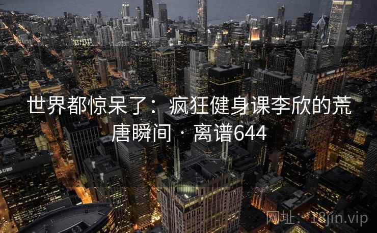 世界都惊呆了:疯狂健身课李欣的荒唐瞬间 · 离谱644